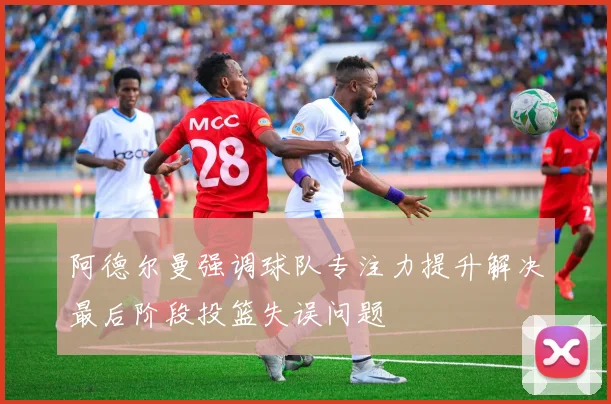 阿德尔曼强调球队专注力提升解决最后阶段投篮失误问题