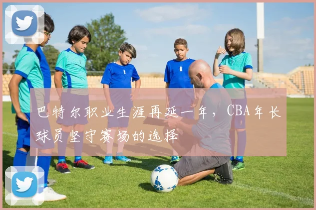 巴特尔职业生涯再延一年，CBA年长球员坚守赛场的选择