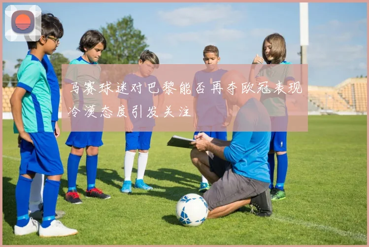 马赛球迷对巴黎能否再夺欧冠表现冷漠态度引发关注
