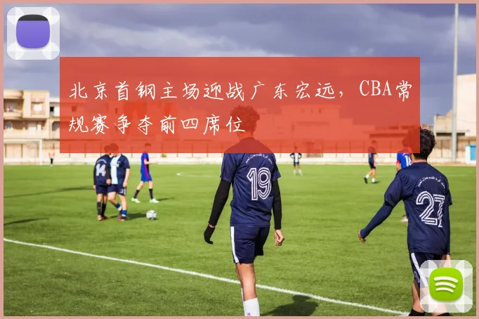 北京首钢主场迎战广东宏远，CBA常规赛争夺前四席位